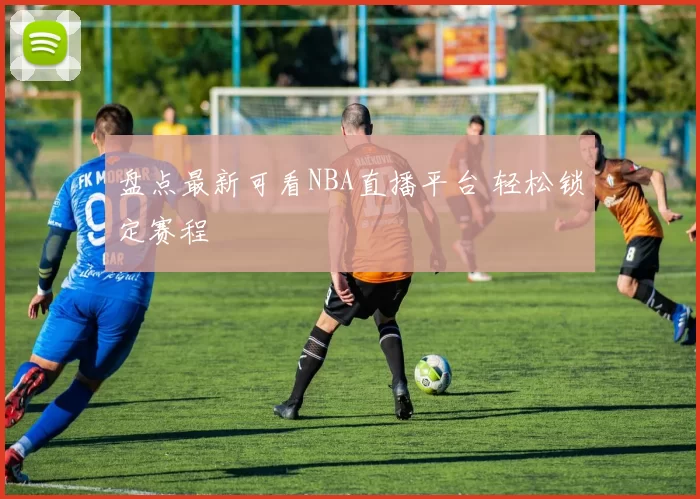 盘点最新可看NBA直播平台 轻松锁定赛程