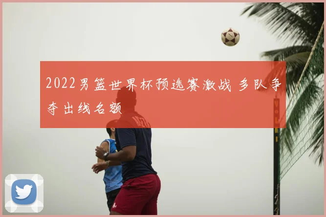 2022男篮世界杯预选赛激战 多队争夺出线名额