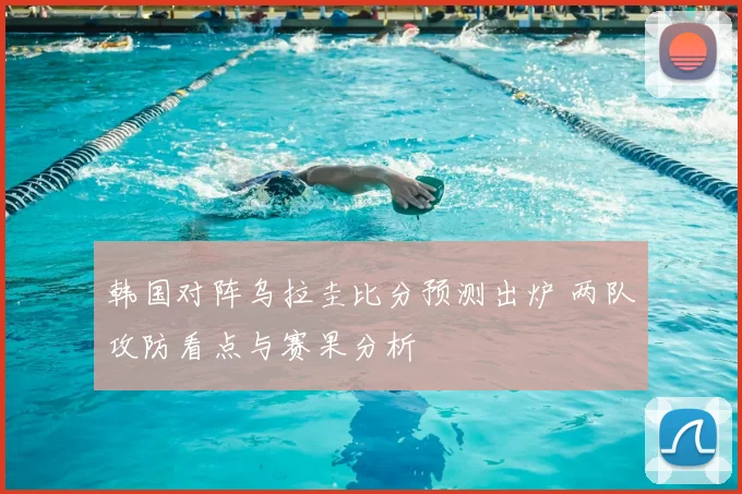 韩国对阵乌拉圭比分预测出炉 两队攻防看点与赛果分析