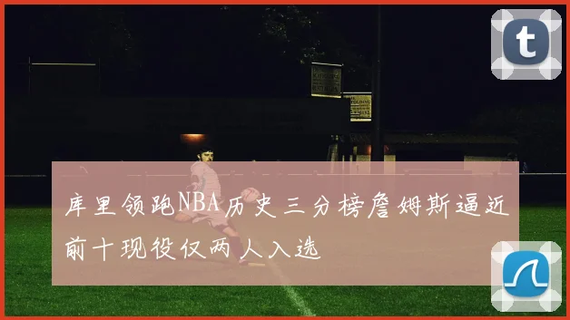 库里领跑NBA历史三分榜詹姆斯逼近前十现役仅两人入选