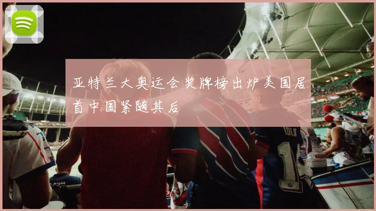 亚特兰大奥运会奖牌榜出炉美国居首中国紧随其后