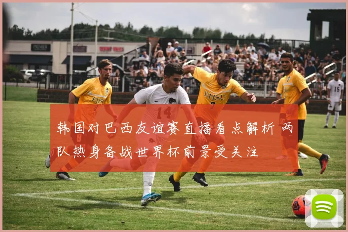 韩国对巴西友谊赛直播看点解析 两队热身备战世界杯前景受关注