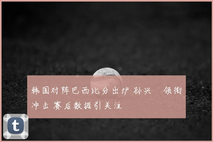 韩国对阵巴西比分出炉 孙兴慜领衔冲击 赛后数据引关注