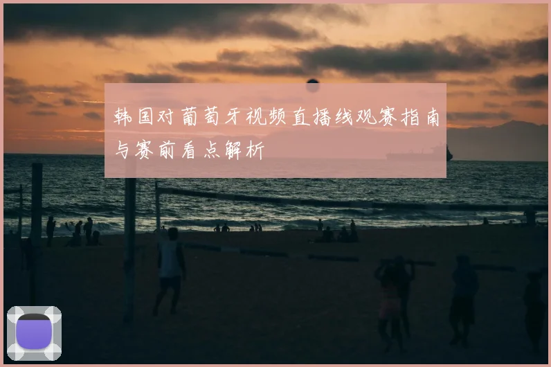 韩国对葡萄牙视频直播线观赛指南与赛前看点解析