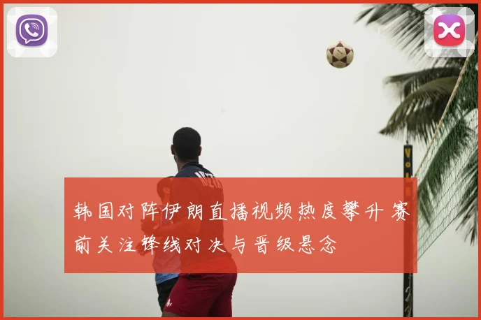 韩国对阵伊朗直播视频热度攀升 赛前关注锋线对决与晋级悬念