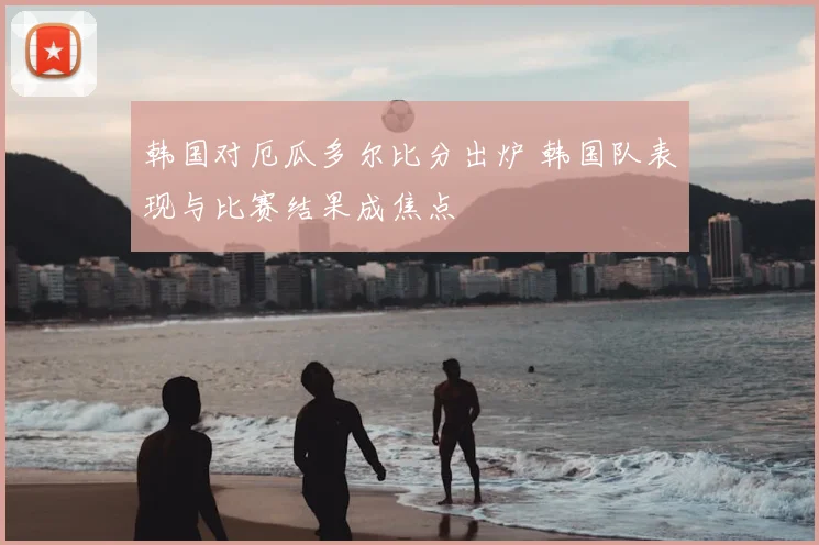 韩国对厄瓜多尔比分出炉 韩国队表现与比赛结果成焦点