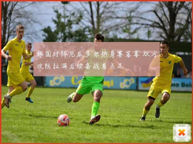 韩国对阵厄瓜多尔热身赛落幕 双方攻防拉满后续备战看点足