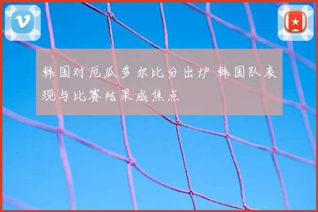 韩国对厄瓜多尔比分出炉 韩国队表现与比赛结果成焦点
